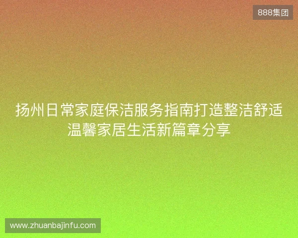 扬州日常家庭保洁服务指南打造整洁舒适温馨家居生活新篇章分享 扬州日常家庭保洁服务指南打造整洁舒适温馨家居生活新篇章分享